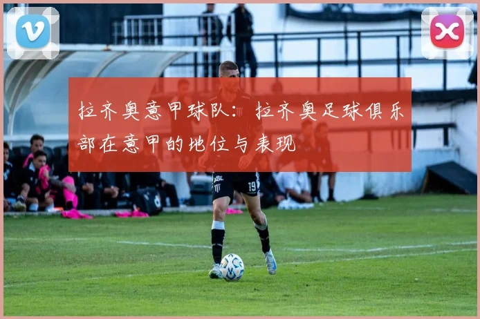 拉齐奥意甲球队：拉齐奥足球俱乐部在意甲的地位与表现