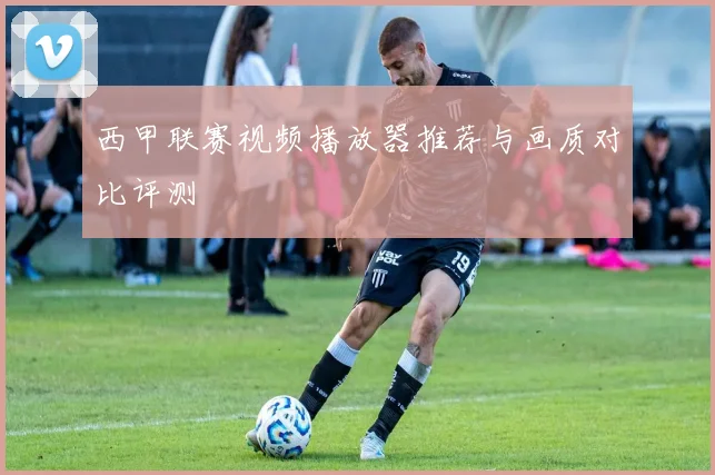 西甲联赛视频播放器推荐与画质对比评测