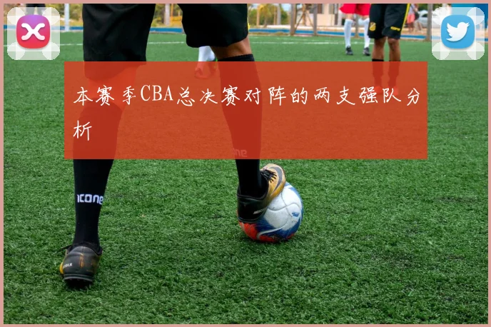本赛季CBA总决赛对阵的两支强队分析
