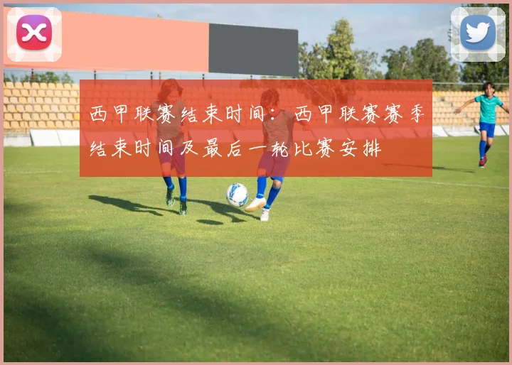 西甲联赛结束时间：西甲联赛赛季结束时间及最后一轮比赛安排