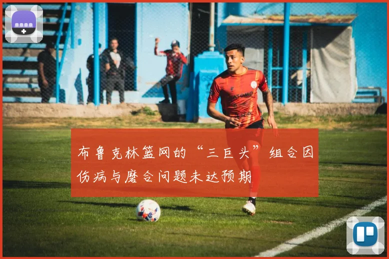 布鲁克林篮网的“三巨头”组合因伤病与磨合问题未达预期